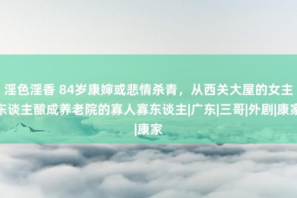 淫色淫香 84岁康婶或悲情杀青，从西关大屋的女主东谈主酿成养老院的寡人寡东谈主|广东|三哥|外剧|康家