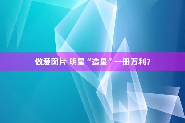 做爱图片 明星“造星”一册万利？