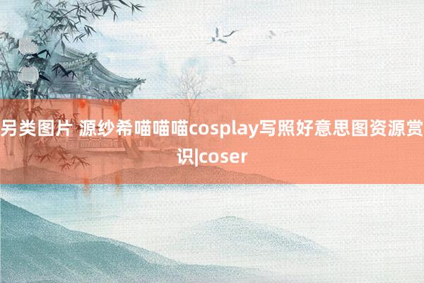 另类图片 源纱希喵喵喵cosplay写照好意思图资源赏识|coser