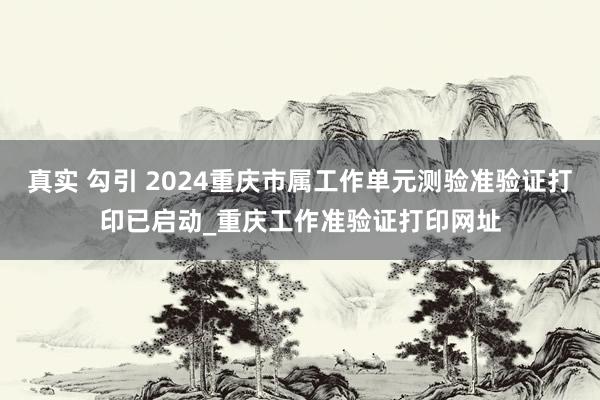 真实 勾引 2024重庆市属工作单元测验准验证打印已启动_重庆工作准验证打印网址