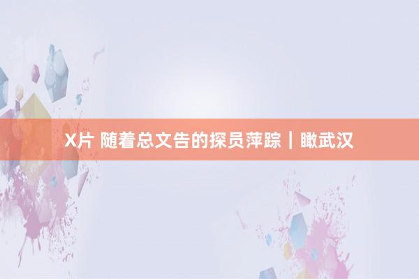 X片 随着总文告的探员萍踪｜瞰武汉